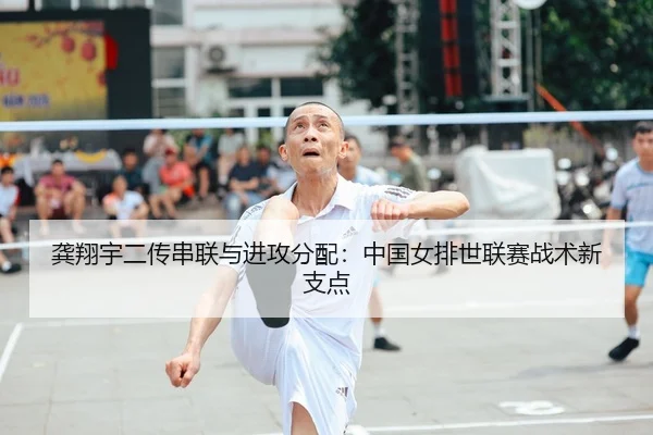 龚翔宇二传串联与进攻分配：中国女排世联赛战术新支点