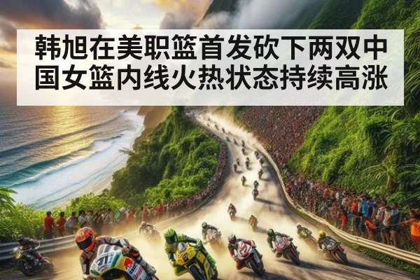 韩旭在美职篮首发砍下两双中国女篮内线火热状态持续高涨